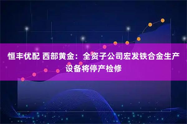 恒丰优配 西部黄金：全资子公司宏发铁合金生产设备将停产检修
