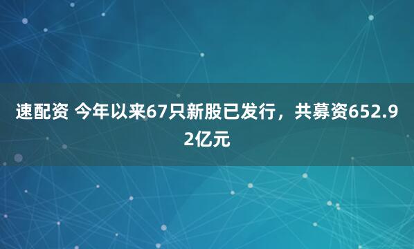 速配资 今年以来67只新股已发行，共募资652.92亿元