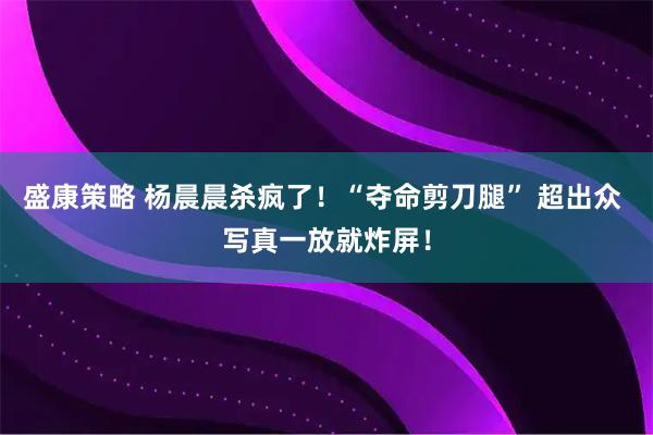 盛康策略 杨晨晨杀疯了！“夺命剪刀腿” 超出众 写真一放就炸屏！