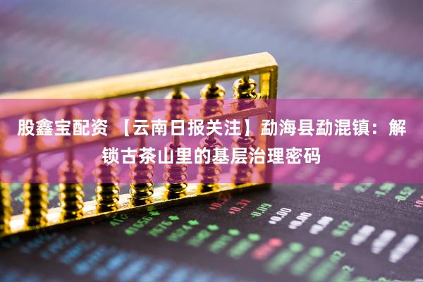 股鑫宝配资 【云南日报关注】勐海县勐混镇:解锁古茶山里的基层治理密码