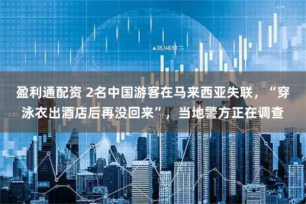 盈利通配资 2名中国游客在马来西亚失联，“穿泳衣出酒店后再没回来”，当地警方正在调查