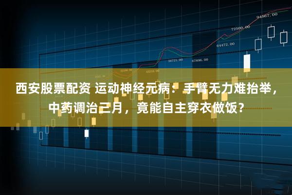 西安股票配资 运动神经元病：手臂无力难抬举，中药调治三月，竟能自主穿衣做饭？