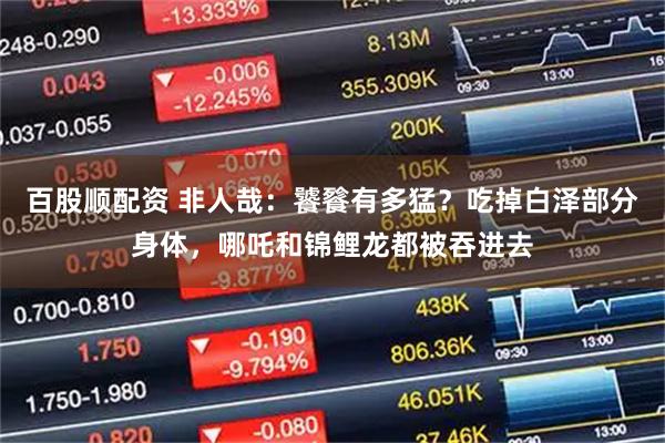 百股顺配资 非人哉：饕餮有多猛？吃掉白泽部分身体，哪吒和锦鲤龙都被吞进去
