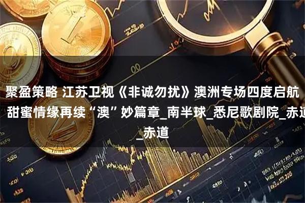 聚盈策略 江苏卫视《非诚勿扰》澳洲专场四度启航！甜蜜情缘再续“澳”妙篇章_南半球_悉尼歌剧院_赤道