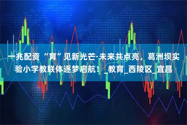 一兆配资 “育”见新光芒·未来共点亮，葛洲坝实验小学教联体逐梦启航！_教育_西陵区_宜昌