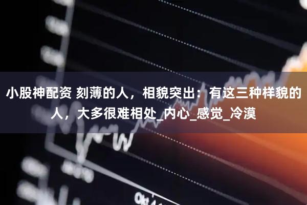 小股神配资 刻薄的人，相貌突出：有这三种样貌的人，大多很难相处_内心_感觉_冷漠