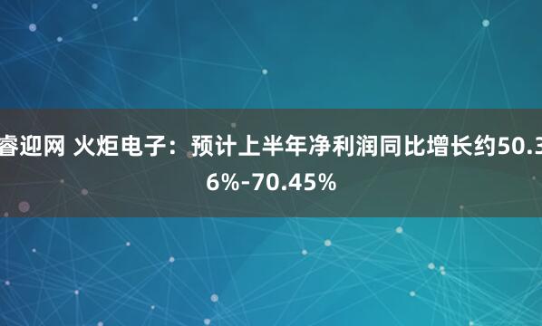 睿迎网 火炬电子：预计上半年净利润同比增长约50.36%-70.45%