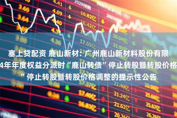 塞上贷配资 鹿山新材: 广州鹿山新材料股份有限公司关于实施2024年年度权益分派时“鹿山转债”停止转股暨转股价格调整的提示性公告