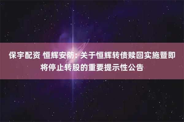 保宇配资 恒辉安防: 关于恒辉转债赎回实施暨即将停止转股的重要提示性公告