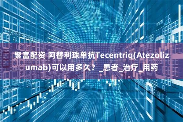 聚富配资 阿替利珠单抗Tecentriq(Atezolizumab)可以用多久？_患者_治疗_用药