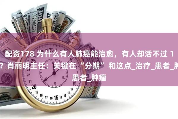 配资178 为什么有人肺癌能治愈，有人却活不过 1 年？肖丽明主任：关键在 “分期” 和这点_治疗_患者_肿瘤