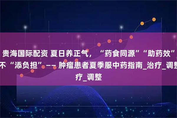 贵海国际配资 夏日养正气， “药食同源”“助药效” 不 “添负担” —— 肿瘤患者夏季服中药指南_治疗_调整