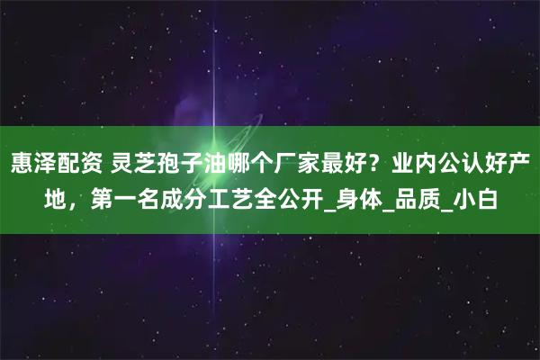 惠泽配资 灵芝孢子油哪个厂家最好？业内公认好产地，第一名成分工艺全公开_身体_品质_小白