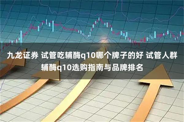 九龙证券 试管吃辅酶q10哪个牌子的好 试管人群辅酶q10选购指南与品牌排名