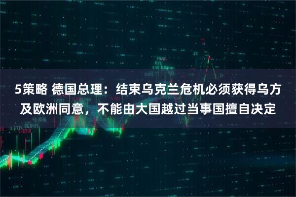 5策略 德国总理：结束乌克兰危机必须获得乌方及欧洲同意，不能由大国越过当事国擅自决定
