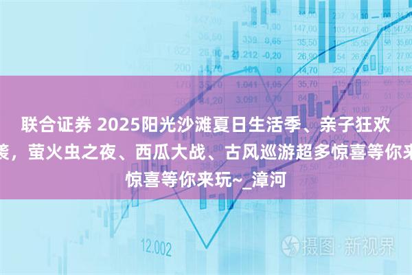 联合证券 2025阳光沙滩夏日生活季、亲子狂欢节火热来袭，萤火虫之夜、西瓜大战、古风巡游超多惊喜等你来玩~_漳河