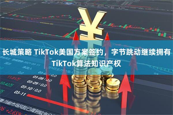 长城策略 TikTok美国方案签约，字节跳动继续拥有TikTok算法知识产权