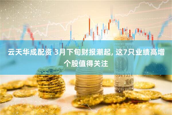 云天华成配资 3月下旬财报潮起, 这7只业绩高增个股值得关注